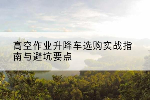 江陵升降车怎么选-高空作业升降车选购实战指南与避坑要点