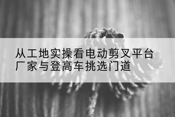 江陵电动剪叉升降平台厂家-从工地实操看电动剪叉平台厂家与登高车挑选门道