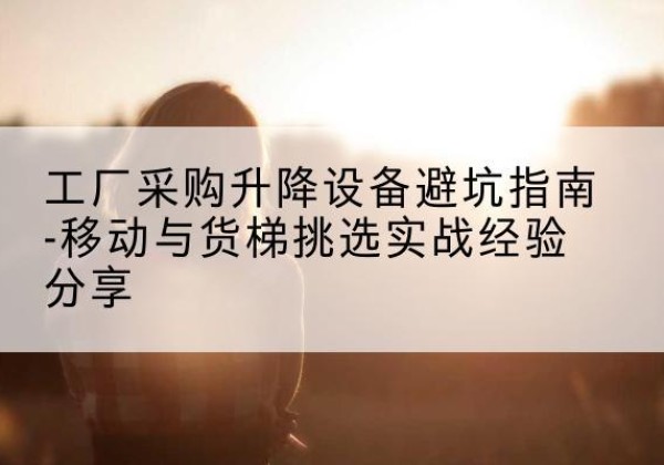 江陵移动式升降机怎么选-工厂采购升降设备避坑指南-移动与货梯挑选实战经验分享