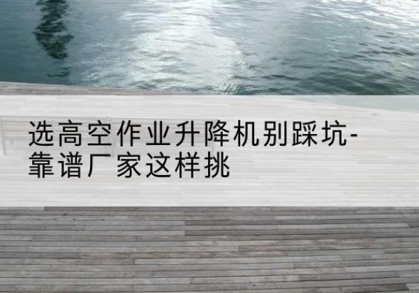 江陵剪叉式升降机厂家-选高空作业升降机别踩坑-靠谱厂家这样挑