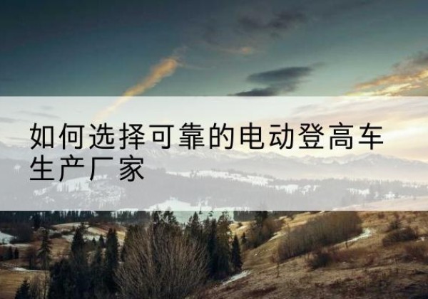 江陵电动登高车厂家-如何选择可靠的电动登高车生产厂家