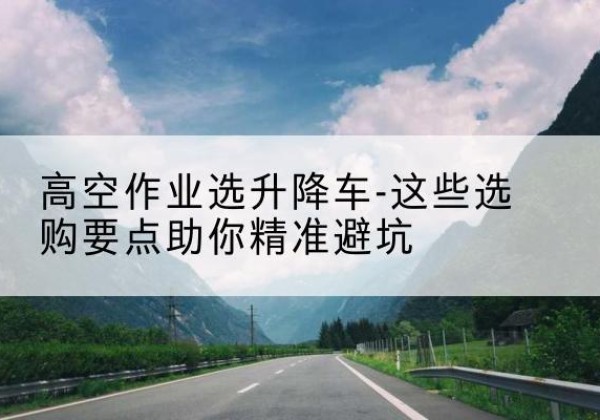 江陵升降车厂家-高空作业选升降车-这些选购要点助你*避坑