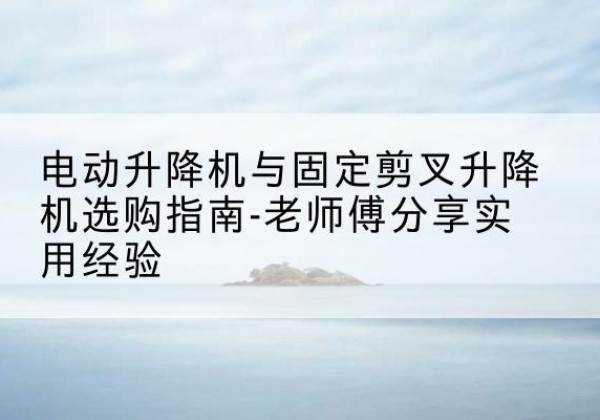 江陵电动升降机怎么选-电动升降机与固定剪叉升降机选购指南-老师傅分享实用经验
