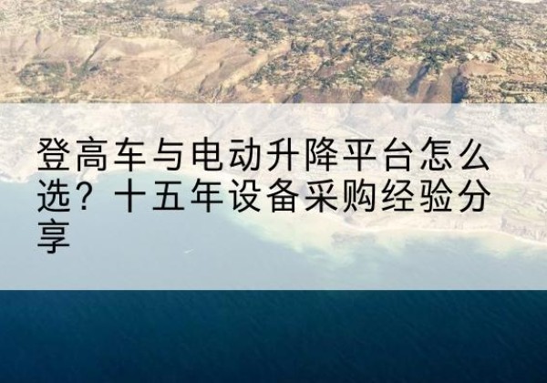 江陵登高车厂家厂家-登高车与电动升降平台怎么选？十五年设备采购经验分享