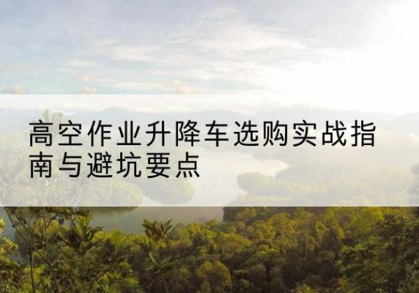 江陵升降车怎么选-高空作业升降车选购实战指南与避坑要点