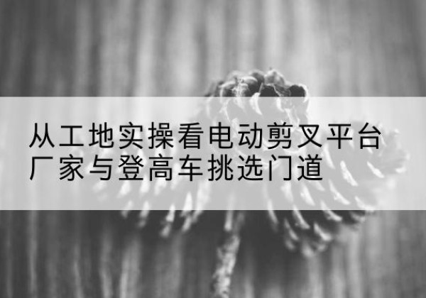 江陵电动剪叉升降平台厂家-从工地实操看电动剪叉平台厂家与登高车挑选门道