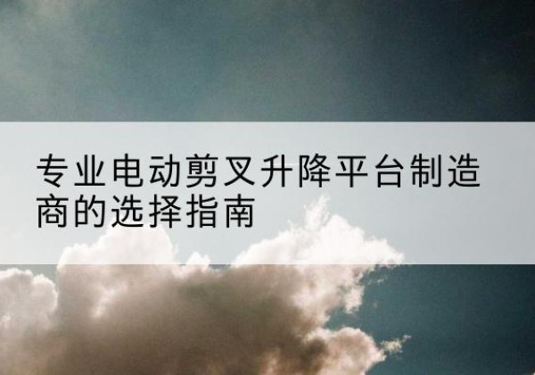 江陵电动剪叉升降平台厂家-专业电动剪叉升降平台制造商的选择指南
